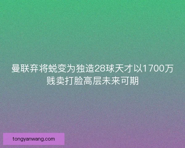 曼联弃将蜕变为独造28球天才以1700万贱卖打脸高层未来可期