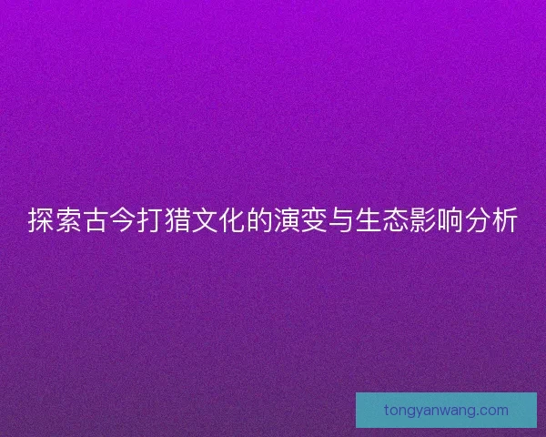 探索古今打猎文化的演变与生态影响分析
