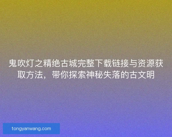 鬼吹灯之精绝古城完整下载链接与资源获取方法，带你探索神秘失落的古文明