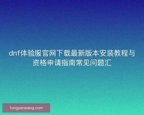 dnf体验服官网下载最新版本安装教程与资格申请指南常见问题汇