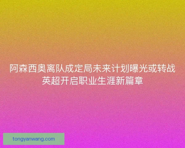 阿森西奥离队成定局未来计划曝光或转战英超开启职业生涯新篇章