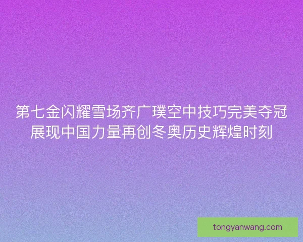 第七金闪耀雪场齐广璞空中技巧完美夺冠展现中国力量再创冬奥历史辉煌时刻