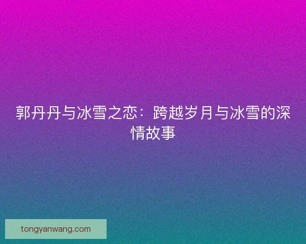 郭丹丹与冰雪之恋:跨越岁月与冰雪的深情故事 郭丹丹与冰雪之恋:跨越岁月与冰雪的深情故事