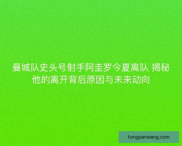 曼城队史头号射手阿圭罗今夏离队 揭秘他的离开背后原因与未来动向