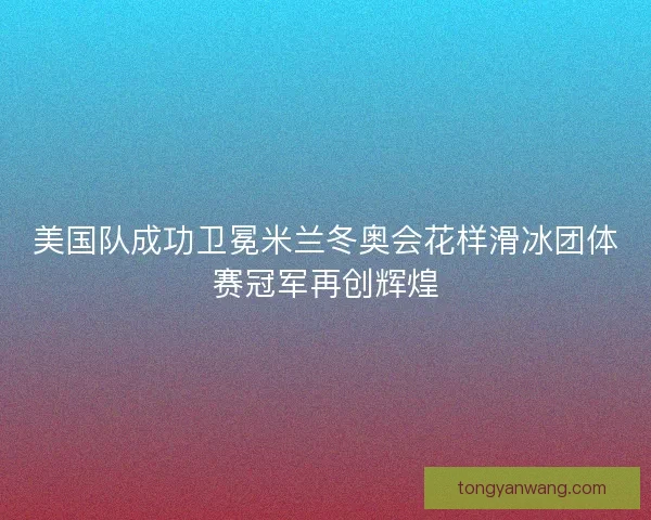 美国队成功卫冕米兰冬奥会花样滑冰团体赛冠军再创辉煌