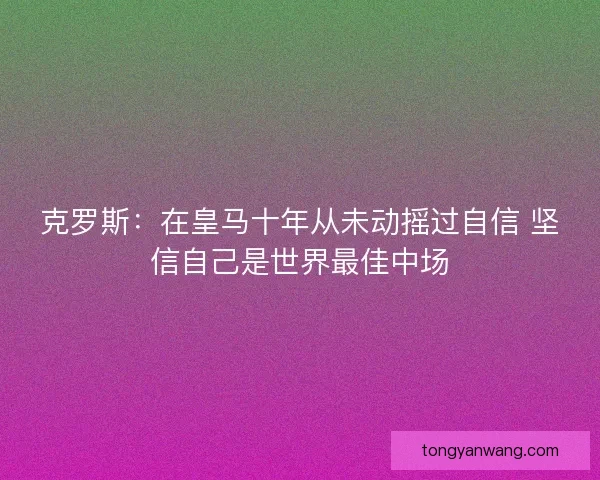 克罗斯:在皇马十年从未动摇过自信 坚信自己是世界最佳中场 克罗斯:在皇马十年从未动摇过自信 坚信自己是世界最佳中场
