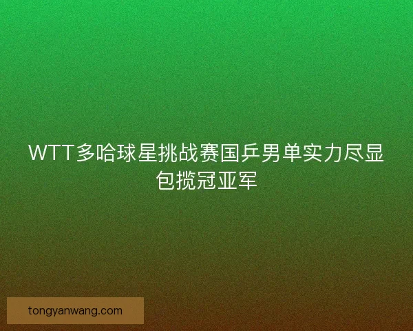 WTT多哈球星挑战赛国乒男单实力尽显包揽冠亚军